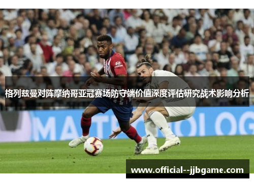 格列兹曼对阵摩纳哥亚冠赛场防守端价值深度评估研究战术影响分析 格列兹曼对阵摩纳哥亚冠赛场防守端价值深度评估研究战术影响分析