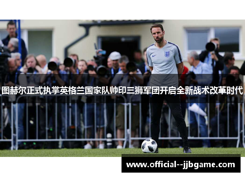 图赫尔正式执掌英格兰国家队帅印三狮军团开启全新战术改革时代