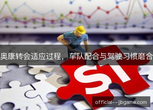 奥康转会适应过程,车队配合与驾驶习惯磨合 奥康转会适应过程,车队配合与驾驶习惯磨合