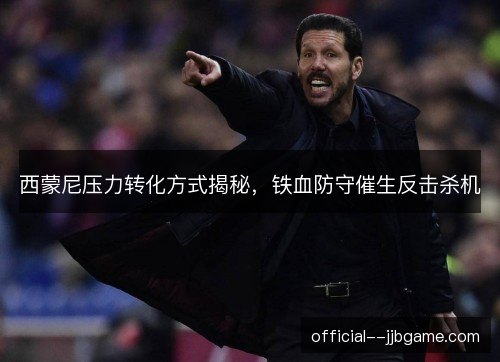 西蒙尼压力转化方式揭秘,铁血防守催生反击杀机 西蒙尼压力转化方式揭秘,铁血防守催生反击杀机