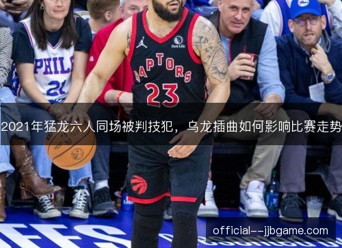 2021年猛龙六人同场被判技犯,乌龙插曲如何影响比赛走势 2021年猛龙六人同场被判技犯,乌龙插曲如何影响比赛走势